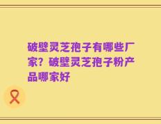 破壁灵芝孢子有哪些厂家？破壁灵芝孢子粉产品哪家好