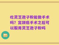 吃灵芝孢子粉能做手术吗？宫颈癌手术之后可以服用灵芝孢子粉吗
