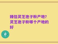 臻信灵芝孢子粉产地？灵芝孢子粉哪个产地的好