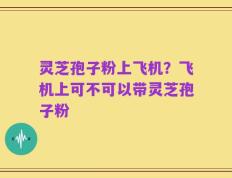 灵芝孢子粉上飞机？飞机上可不可以带灵芝孢子粉