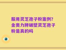 服用灵芝孢子粉案例？金奥力牌破壁灵芝孢子粉是真的吗