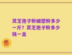 灵芝孢子粉破壁粉多少一斤？灵芝孢子粉多少钱一盒