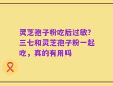 灵芝孢子粉吃后过敏？三七和灵芝孢子粉一起吃，真的有用吗