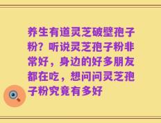 养生有道灵芝破壁孢子粉？听说灵芝孢子粉非常好，身边的好多朋友都在吃，想问问灵芝孢子粉究竟有多好
