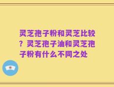 灵芝孢子粉和灵芝比较？灵芝孢子油和灵芝孢子粉有什么不同之处
