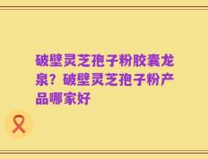 破壁灵芝孢子粉胶囊龙泉？破壁灵芝孢子粉产品哪家好