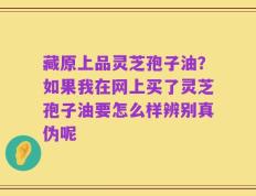 藏原上品灵芝孢子油？如果我在网上买了灵芝孢子油要怎么样辨别真伪呢
