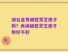 湖北金贵破壁灵芝孢子粉？尚绿破壁灵芝孢子粉好不好