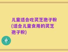 儿童适合吃灵芝孢子粉(适合儿童食用的灵芝孢子粉)
