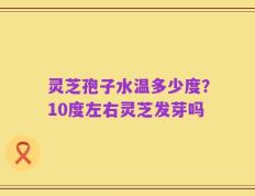 灵芝孢子水温多少度？10度左右灵芝发芽吗