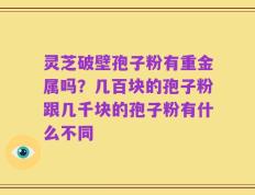 灵芝破壁孢子粉有重金属吗？几百块的孢子粉跟几千块的孢子粉有什么不同