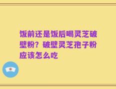 饭前还是饭后喝灵芝破壁粉？破壁灵芝孢子粉应该怎么吃