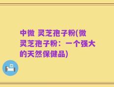 中微 灵芝孢子粉(微灵芝孢子粉：一个强大的天然保健品)