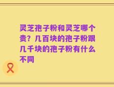 灵芝孢子粉和灵芝哪个贵？几百块的孢子粉跟几千块的孢子粉有什么不同