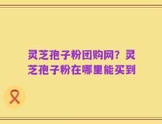 灵芝孢子粉团购网？灵芝孢子粉在哪里能买到