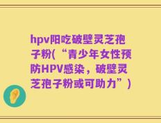 hpv阳吃破壁灵芝孢子粉(“青少年女性预防HPV感染，破壁灵芝孢子粉或可助力”)
