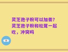 灵芝孢子粉可以加姜？灵芝孢子粉和松茸一起吃，冲突吗
