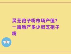 灵芝孢子粉市场产值？一亩地产多少灵芝孢子粉