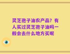 灵芝孢子油农产品？有人买过灵芝孢子油吗一般会去什么地方买呢