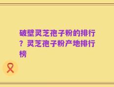 破壁灵芝孢子粉的排行？灵芝孢子粉产地排行榜