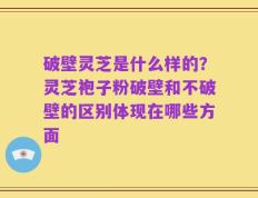 破壁灵芝是什么样的？灵芝袍子粉破壁和不破壁的区别体现在哪些方面