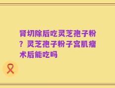 肾切除后吃灵芝孢子粉？灵芝孢子粉子宫肌瘤术后能吃吗