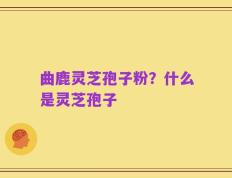 曲鹿灵芝孢子粉？什么是灵芝孢子