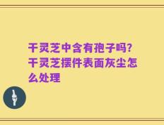 干灵芝中含有孢子吗？干灵芝摆件表面灰尘怎么处理