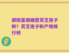邵阳富硒破壁灵芝孢子粉？灵芝孢子粉产地排行榜