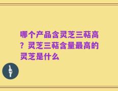 哪个产品含灵芝三萜高？灵芝三萜含量最高的灵芝是什么