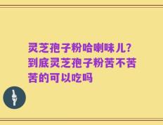 灵芝孢子粉哈喇味儿？到底灵芝孢子粉苦不苦苦的可以吃吗