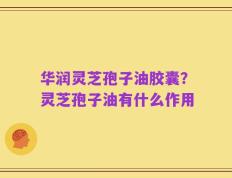 华润灵芝孢子油胶囊？灵芝孢子油有什么作用