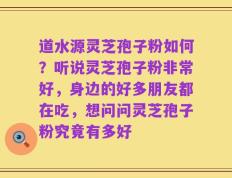 道水源灵芝孢子粉如何？听说灵芝孢子粉非常好，身边的好多朋友都在吃，想问问灵芝孢子粉究竟有多好