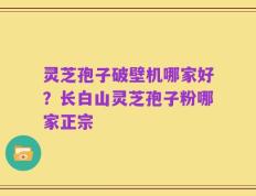 灵芝孢子破壁机哪家好？长白山灵芝孢子粉哪家正宗