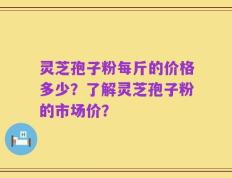灵芝孢子粉每斤的价格多少？了解灵芝孢子粉的市场价？