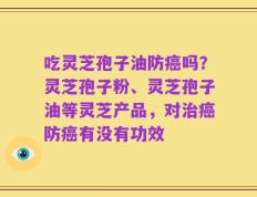 吃灵芝孢子油防癌吗？灵芝孢子粉、灵芝孢子油等灵芝产品，对治癌防癌有没有功效