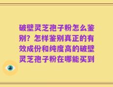 破壁灵芝孢子粉怎么鉴别？怎样鉴别真正的有效成份和纯度高的破壁灵芝孢子粉在哪能买到