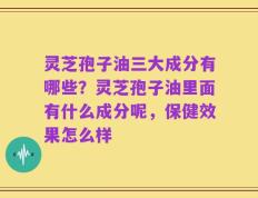 灵芝孢子油三大成分有哪些？灵芝孢子油里面有什么成分呢，保健效果怎么样