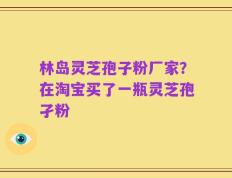 林岛灵芝孢子粉厂家？在淘宝买了一瓶灵芝孢孑粉