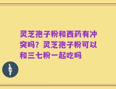 灵芝孢子粉和西药有冲突吗？灵芝孢子粉可以和三七粉一起吃吗