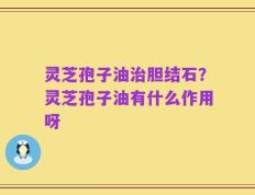 灵芝孢子油治胆结石？灵芝孢子油有什么作用呀