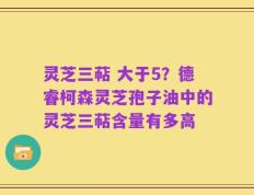 灵芝三萜 大于5？德睿柯森灵芝孢子油中的灵芝三萜含量有多高