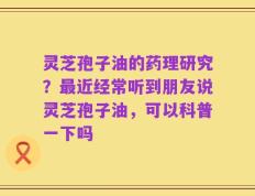 灵芝孢子油的药理研究？最近经常听到朋友说灵芝孢子油，可以科普一下吗