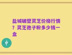 盐城破壁灵芝价格行情？灵芝孢子粉多少钱一盒