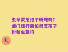 虫草灵芝孢子粉炖鸡？幽门螺杆菌怕灵芝孢子粉和虫草吗