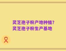 灵芝孢子粉产地种植？灵芝孢子粉生产基地