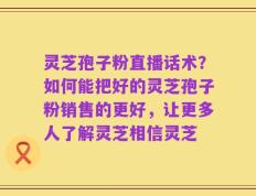 灵芝孢子粉直播话术？如何能把好的灵芝孢子粉销售的更好，让更多人了解灵芝相信灵芝