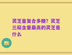 灵芝皇复合多糖？灵芝三萜含量最高的灵芝是什么
