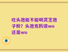 吃头孢能不能喝灵芝孢子粉？头孢克肟读wo还是wu