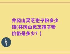 井冈山灵芝孢子粉多少钱(井冈山灵芝孢子粉价格是多少？)